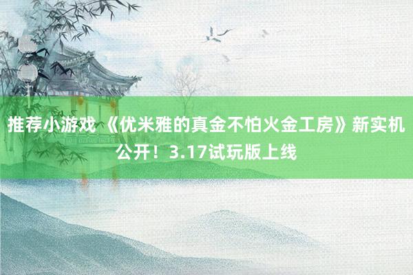 推荐小游戏 《优米雅的真金不怕火金工房》新实机公开！3.17试玩版上线